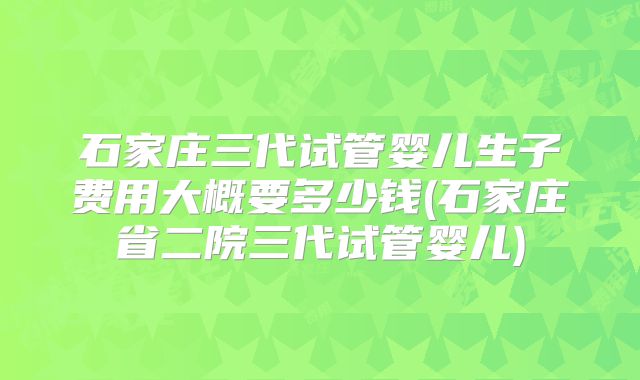 石家庄三代试管婴儿生子费用大概要多少钱(石家庄省二院三代试管婴儿)