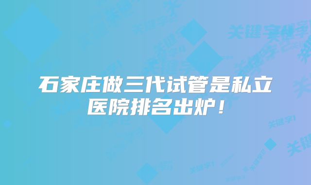 石家庄做三代试管是私立医院排名出炉!