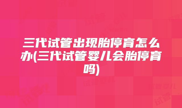 三代试管出现胎停育怎么办(三代试管婴儿会胎停育吗)
