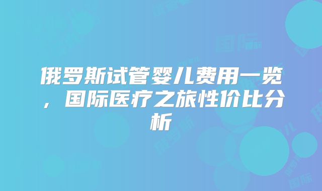 俄罗斯试管婴儿费用一览，国际医疗之旅性价比分析
