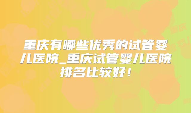 重庆有哪些优秀的试管婴儿医院_重庆试管婴儿医院排名比较好！