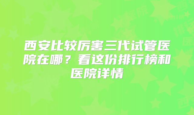 西安比较厉害三代试管医院在哪?看这份排行榜和医院详情