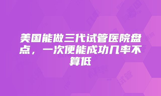 美国能做三代试管医院盘点,一次便能成功几率不算低