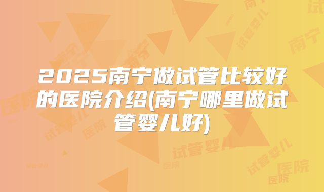 2025南宁做试管比较好的医院介绍(南宁哪里做试管婴儿好)
