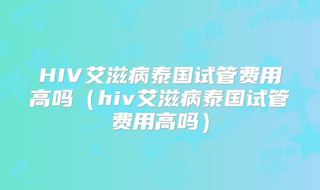 HIV艾滋病泰国试管费用高吗（hiv艾滋病泰国试管费用高吗）