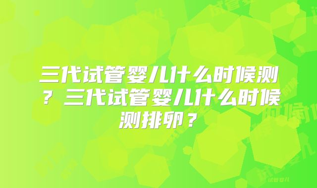 三代试管婴儿什么时候测？三代试管婴儿什么时候测排卵？