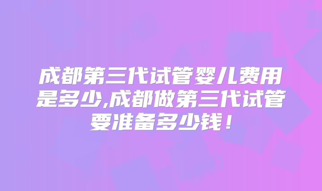 成都第三代试管婴儿费用是多少,成都做第三代试管要准备多少钱！
