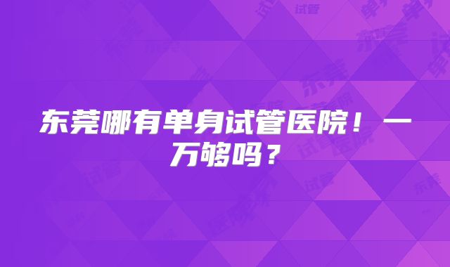 东莞哪有单身试管医院！一万够吗？