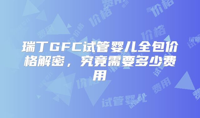 瑞丁GFC试管婴儿全包价格解密，究竟需要多少费用
