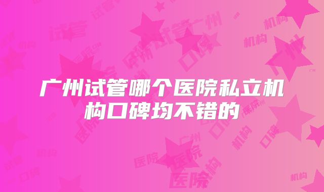广州试管哪个医院私立机构口碑均不错的