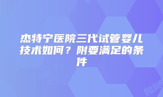 杰特宁医院三代试管婴儿技术如何？附要满足的条件