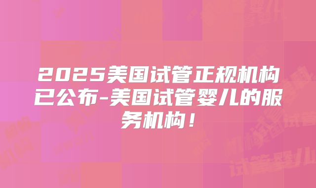 2025美国试管正规机构已公布-美国试管婴儿的服务机构！