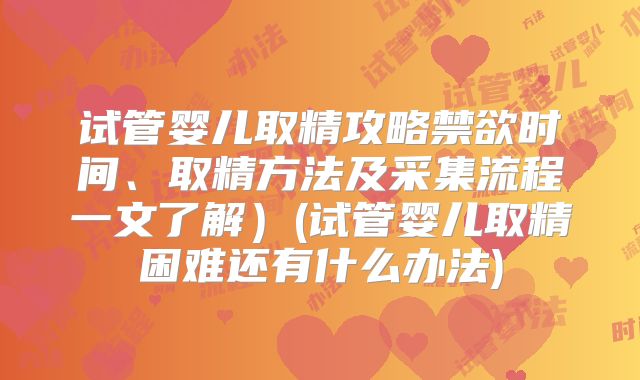 试管婴儿取精攻略禁欲时间、取精方法及采集流程一文了解）(试管婴儿取精困难还有什么办法)