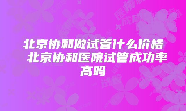 北京协和做试管什么价格 北京协和医院试管成功率高吗