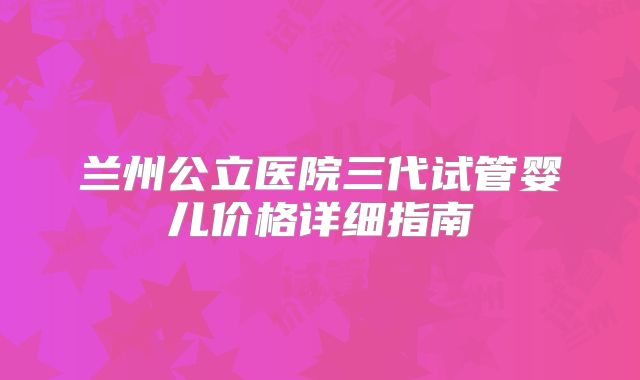兰州公立医院三代试管婴儿价格详细指南