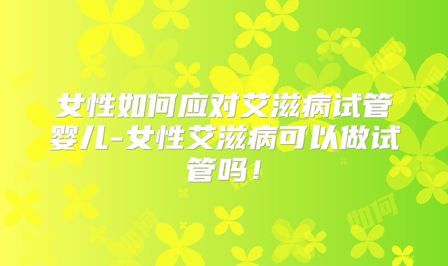 女性如何应对艾滋病试管婴儿-女性艾滋病可以做试管吗！