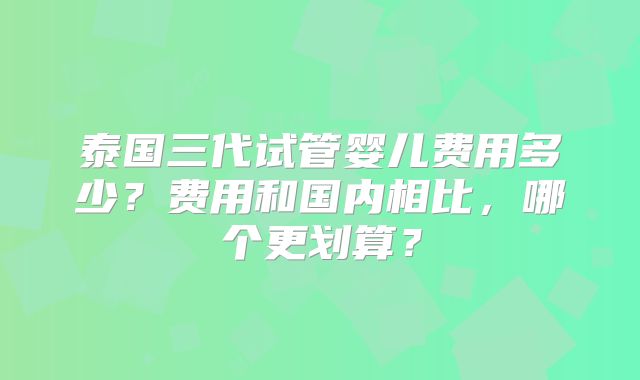 泰国三代试管婴儿费用多少?费用和国内相比,哪个更划算?