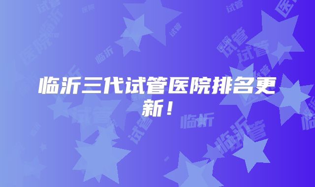临沂三代试管医院排名更新！