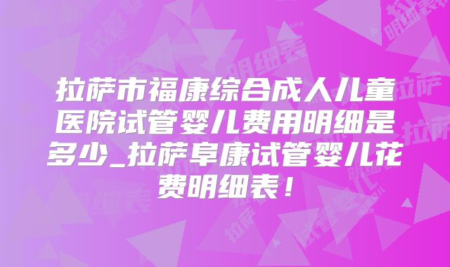 拉萨市福康综合成人儿童医院试管婴儿费用明细是多少_拉萨阜康试管婴儿花费明细表！