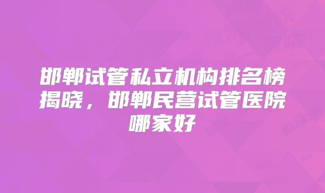 邯郸试管私立机构排名榜揭晓，邯郸民营试管医院哪家好