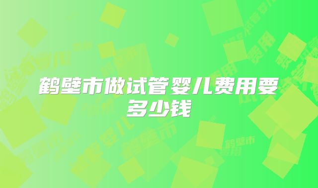 鹤壁市做试管婴儿费用要多少钱