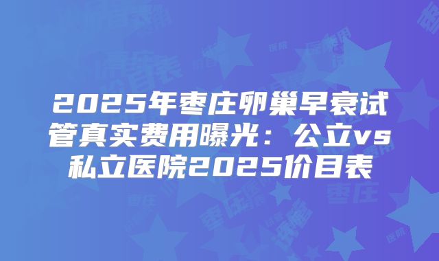 2025年枣庄卵巢早衰试管真实费用曝光：公立vs私立医院2025价目表