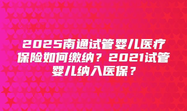 2025南通试管婴儿医疗保险如何缴纳?2021试管婴儿纳入医保?
