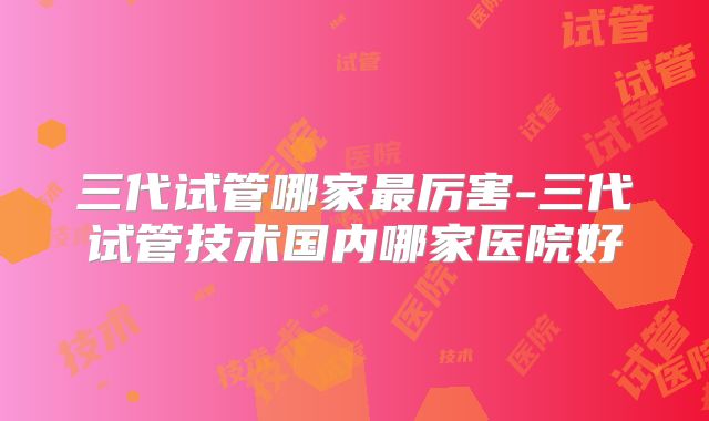 三代试管哪家最厉害-三代试管技术国内哪家医院好