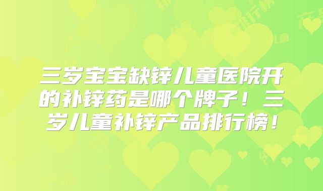 三岁宝宝缺锌儿童医院开的补锌药是哪个牌子!三岁儿童补锌产品排行榜!