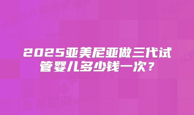 2025亚美尼亚做三代试管婴儿多少钱一次？
