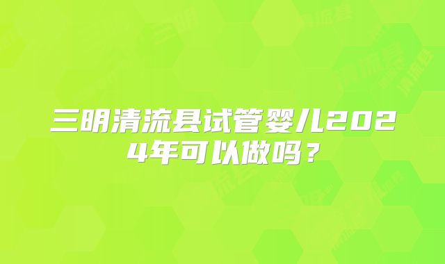 三明清流县试管婴儿2024年可以做吗?