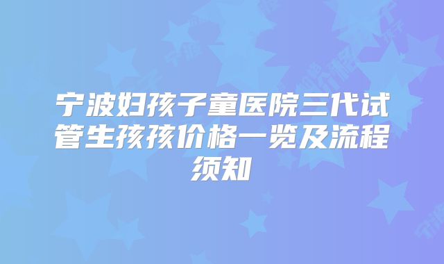 宁波妇孩子童医院三代试管生孩孩价格一览及流程须知