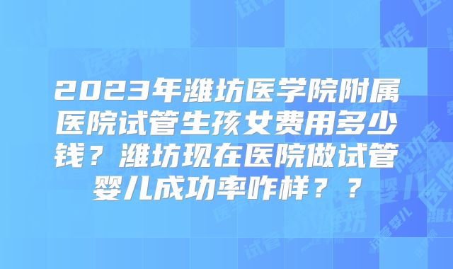 2023年潍坊医学院附属医院试管生孩女费用多少钱?潍坊现在医院做试管婴儿成功率咋样??