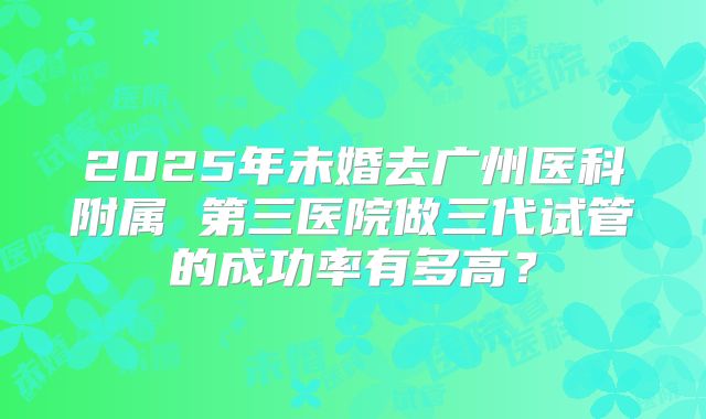 2025年未婚去广州医科附属 第三医院做三代试管的成功率有多高?