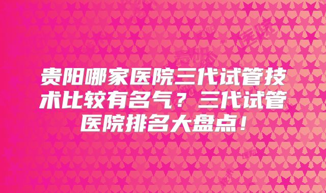 贵阳哪家医院三代试管技术比较有名气？三代试管医院排名大盘点！