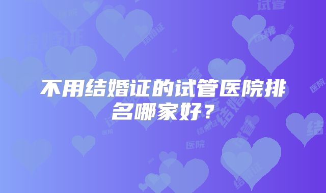 不用结婚证的试管医院排名哪家好？