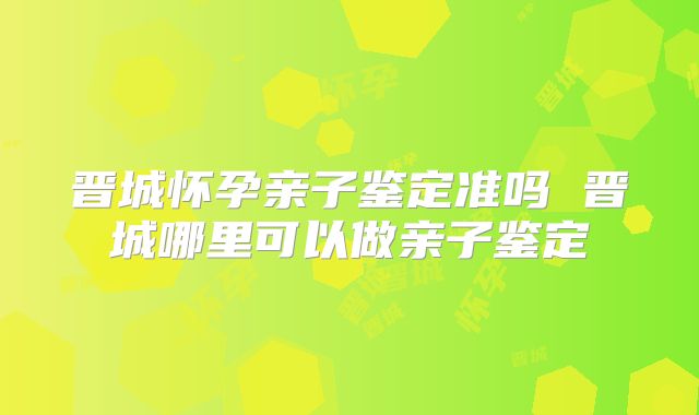 晋城怀孕亲子鉴定准吗 晋城哪里可以做亲子鉴定