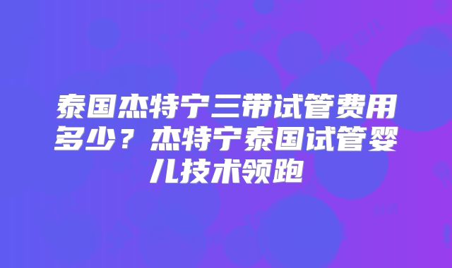 泰国杰特宁三带试管费用多少？杰特宁泰国试管婴儿技术领跑