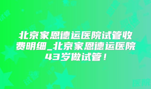 北京家恩德运医院试管收费明细_北京家恩德运医院43岁做试管!