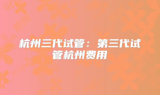 杭州三代试管：第三代试管杭州费用