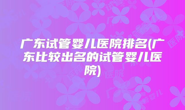 广东试管婴儿医院排名(广东比较出名的试管婴儿医院)