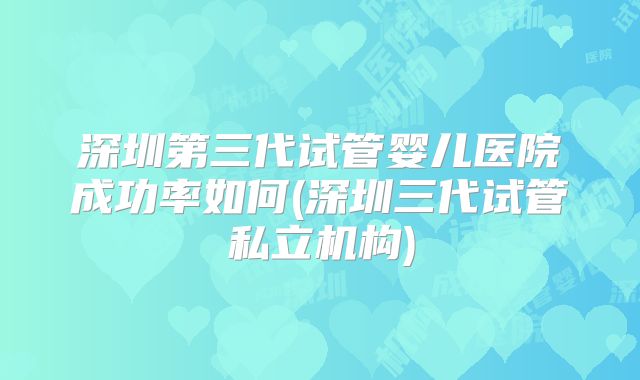 深圳第三代试管婴儿医院成功率如何(深圳三代试管私立机构)