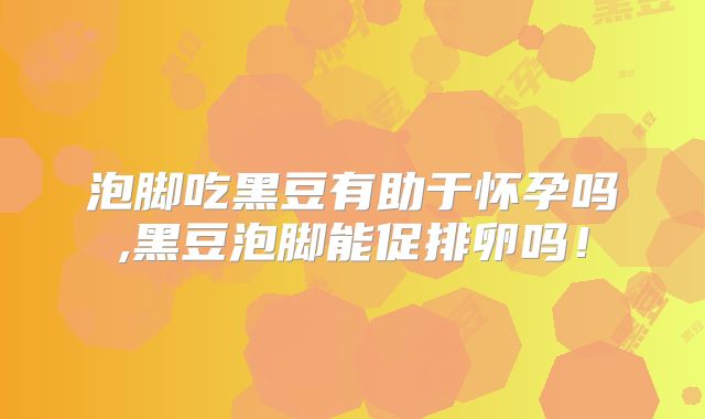 泡脚吃黑豆有助于怀孕吗,黑豆泡脚能促排卵吗!
