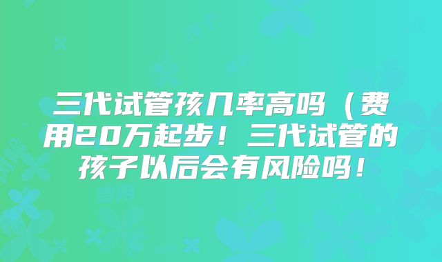 三代试管孩几率高吗(费用20万起步!三代试管的孩子以后会有风险吗!
