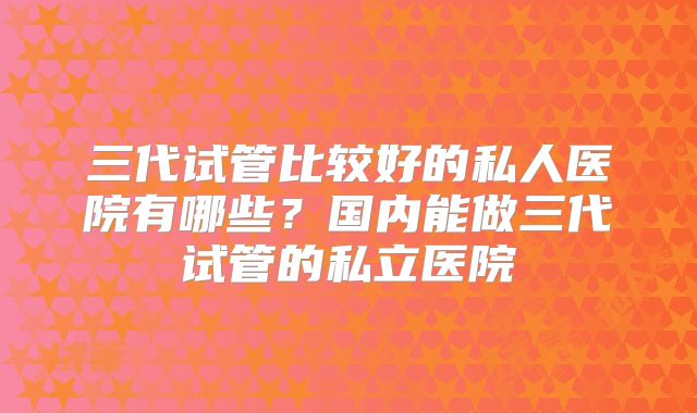 三代试管比较好的私人医院有哪些？国内能做三代试管的私立医院