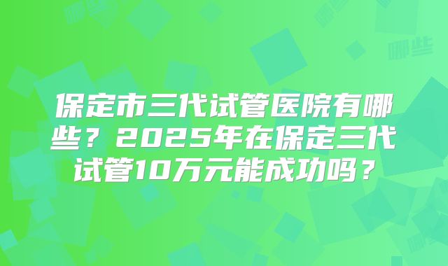 保定市三代试管医院有哪些？2025年在保定三代试管10万元能成功吗？