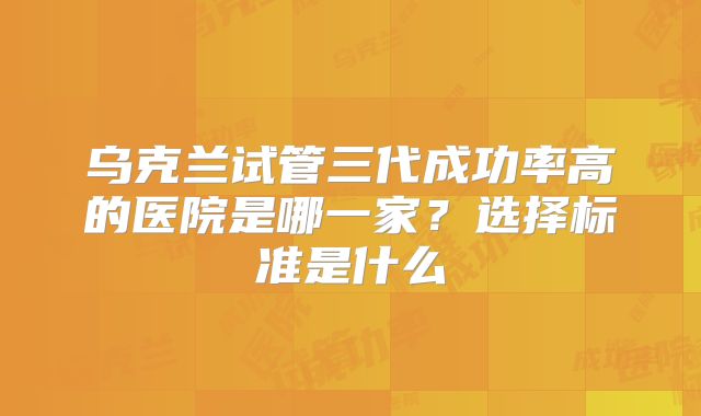 乌克兰试管三代成功率高的医院是哪一家？选择标准是什么