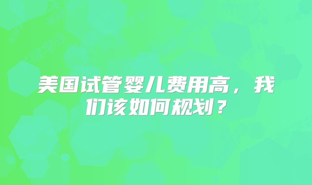 美国试管婴儿费用高，我们该如何规划？