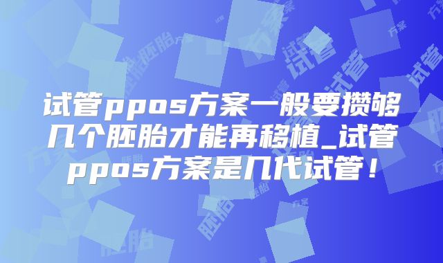 试管ppos方案一般要攒够几个胚胎才能再移植_试管ppos方案是几代试管!