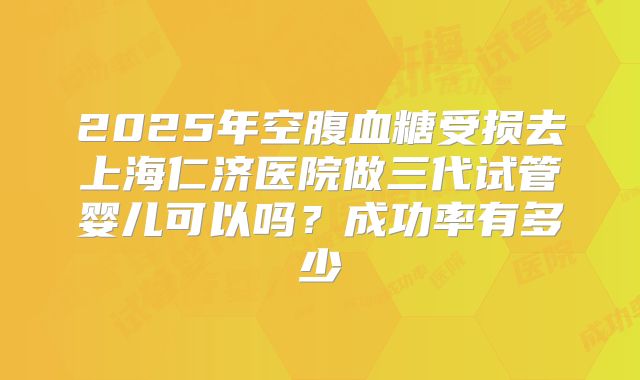 2025年空腹血糖受损去上海仁济医院做三代试管婴儿可以吗?成功率有多少
